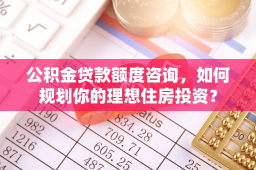 南华公积金贷款额度咨询，如何规划你的理想住房投资？