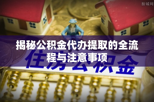 南华揭秘公积金代办提取的全流程与注意事项