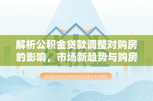 南华解析公积金贷款调整对购房的影响，市场新趋势与购房者策略