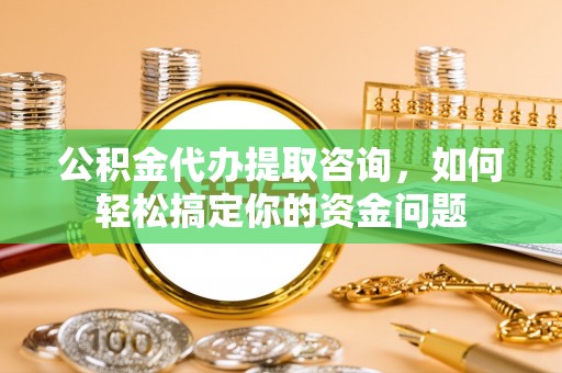 南华公积金代办提取咨询，如何轻松搞定你的资金问题