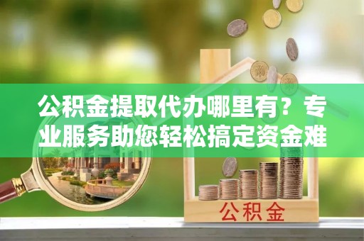 南华公积金提取代办哪里有？专业服务助您轻松搞定资金难题