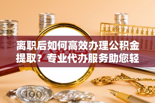 南华离职后如何高效办理公积金提取？专业代办服务助您轻松搞定