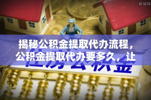 南华揭秘公积金提取代办流程，公积金提取代办要多久，让你心中有数