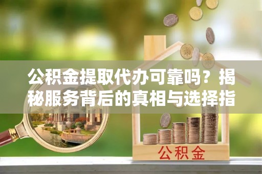 南华公积金提取代办可靠吗？揭秘服务背后的真相与选择指南