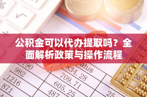 南华公积金可以代办提取吗？全面解析政策与操作流程