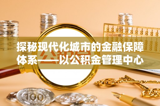 南华探秘现代化城市的金融保障体系——以公积金管理中心为核心的民生服务