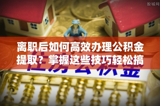 南华离职后如何高效办理公积金提取？掌握这些技巧轻松搞定