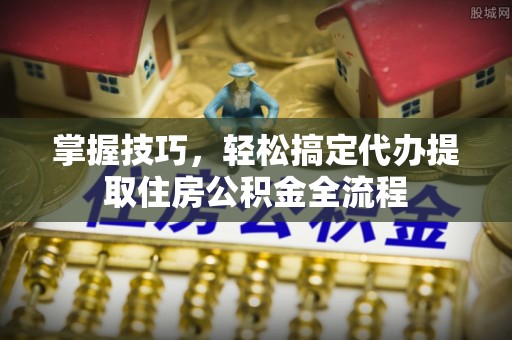 南华掌握技巧，轻松搞定代办提取住房公积金全流程