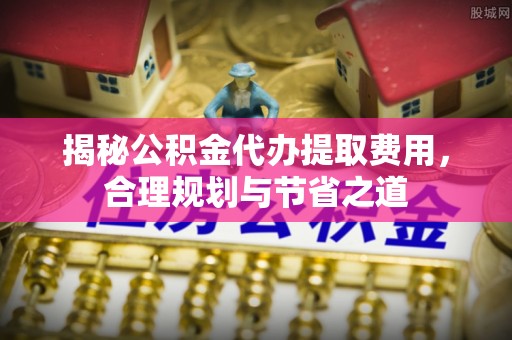 南华揭秘公积金代办提取费用，合理规划与节省之道