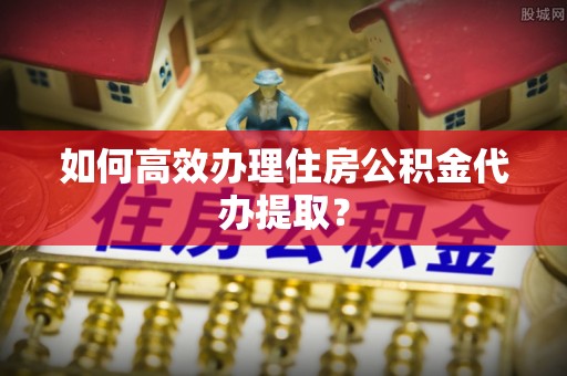 南华如何高效办理住房公积金代办提取？