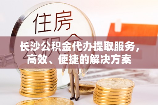 南华长沙公积金代办提取服务，高效、便捷的解决方案