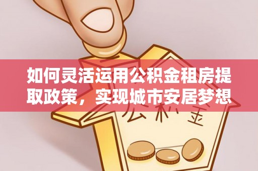南华如何灵活运用公积金租房提取政策，实现城市安居梦想