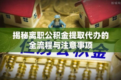 南华揭秘离职公积金提取代办的全流程与注意事项