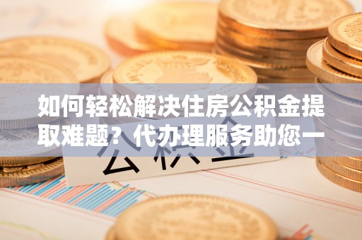 南华如何轻松解决住房公积金提取难题？代办理服务助您一臂之力