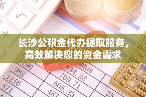 南华长沙公积金代办提取服务，高效解决您的资金需求