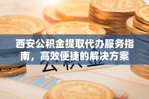 南华西安公积金提取代办服务指南，高效便捷的解决方案