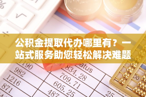 南华公积金提取代办哪里有？一站式服务助您轻松解决难题
