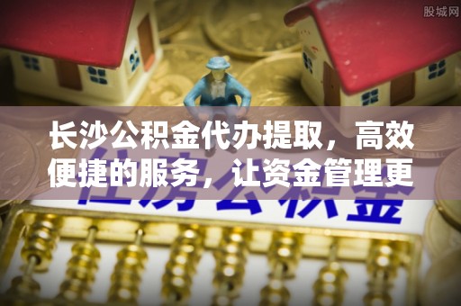南华长沙公积金代办提取，高效便捷的服务，让资金管理更轻松