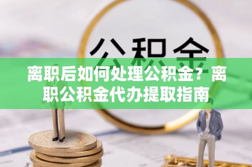 南华离职后如何处理公积金？离职公积金代办提取指南