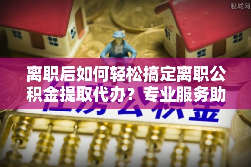 南华离职后如何轻松搞定离职公积金提取代办？专业服务助你一臂之力