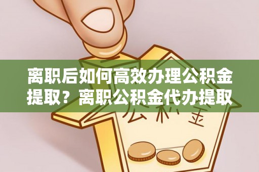 南华离职后如何高效办理公积金提取？离职公积金代办提取全攻略