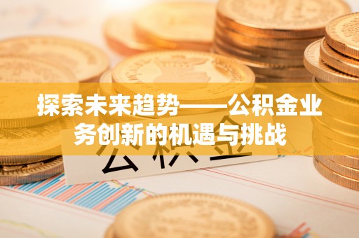 南华探索未来趋势——公积金业务创新的机遇与挑战
