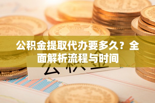 南华公积金提取代办要多久？全面解析流程与时间